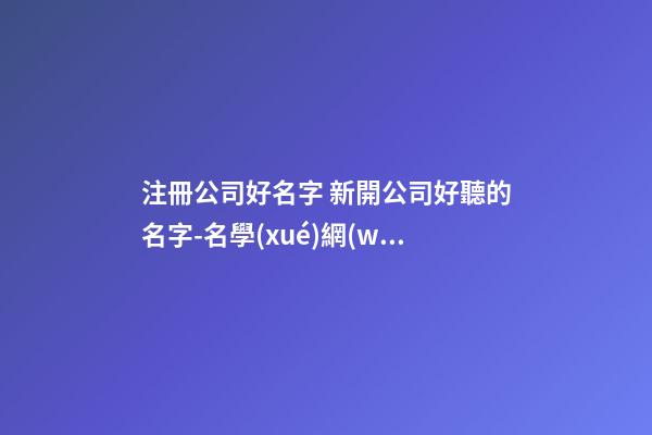 注冊公司好名字 新開公司好聽的名字-名學(xué)網(wǎng)-第1張-公司起名-玄機(jī)派